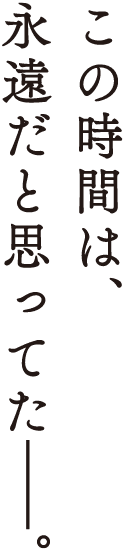 この時間は、永遠だと思っていた––。
