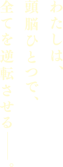 わたしは、頭脳ひとつで、全てを逆転させるーー。