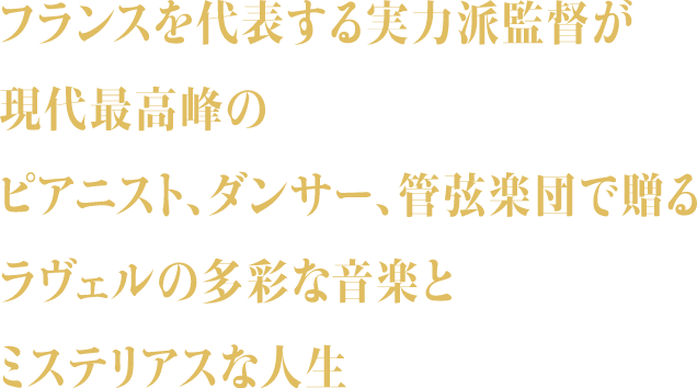 フランスを代表する実力派監督が現代最高峰のピアニスト、ダンサー、管弦楽団で贈るラヴェルの多彩な音楽とミステリアスな人生