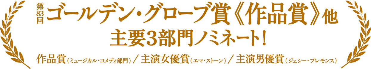 第83回ゴールデン・グローブ賞《作品賞》他 主要3部門ノミネート！ 作品賞（ミュージカル・コメディ部門）／主演女優賞（エマ・ストーン）／主演男優賞（ジェシー・プレモンス）
