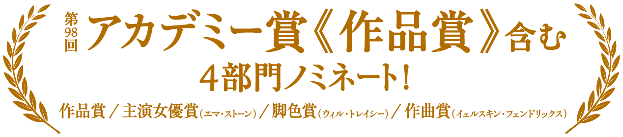 第98回アカデミー賞《作品賞》含む 4部門ノミネート！ 作品賞／主演女優賞（エマ・ストーン）／脚色賞（ウィル・トレイシー）／作曲賞（イェルスキン・フェンドリックス）