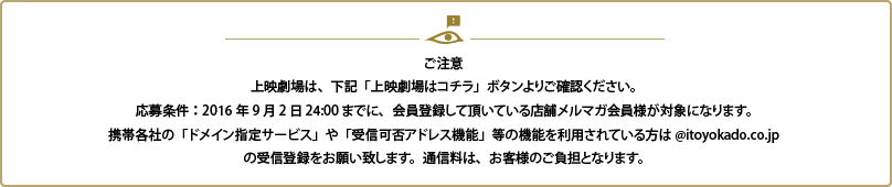 ご注意 上映劇場は、下記「上映劇場はコチラ」ボタンよりご確認ください。応募条件：2015年7月26日24:00までに、会員登録して頂いている店舗メルマガ会員様が対象になります。携帯各社の「ドメイン指定サービス」や「受信可否アドレス機能」等の機能を利用されているかたは＠ｉｔｏｙｏｋａｄｏ．ｃｏ．ｊｐの受信登録をお願い致します。通信料はお客様の負担となります。
