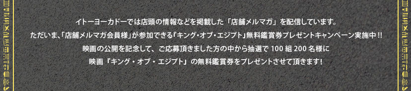 イトーヨーカドーでは店頭の情報などを掲載した「店舗メルマガ」を配信しています。ただいま、「店舗メルマガ会員様」が参加できる『キング・オブ・エジプト』無料鑑賞券プレゼントキャンペーン実施中!!映画の公開を記念して、ご応募頂きました方の中から抽選で100組200名様に映画『キング・オブ・エジプト』の無料鑑賞券をプレゼントさせて頂きます！