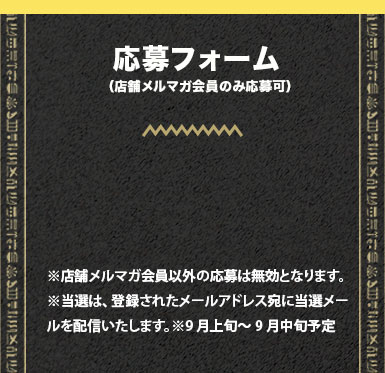 応募フォーム（店舗メルマガ会員のみ応募可）※店舗メルマガ会員以外の応募は無効となります。※当選は、登録されたメールアドレス宛に当選メールを配信いたします。※9月上旬～9月中旬予定