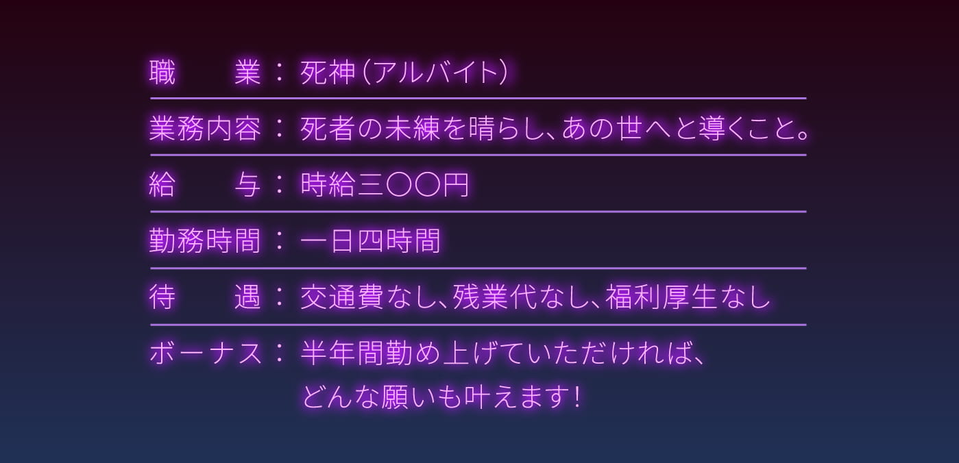 職業：死神（アルバイト）,業務内容：死者の未練を晴らし、あの世へと導くこと。,給与：時給三〇〇円,勤務時間：一日四時間,待遇：交通費なし、残業代なし、福利厚生なし,ボーナス：半年間勤め上げていただければ、どんな願いも叶えます！