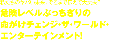 危険レベルぶっちぎりの命がけチェンジ・ザ・ワールド・エンターテインメント！