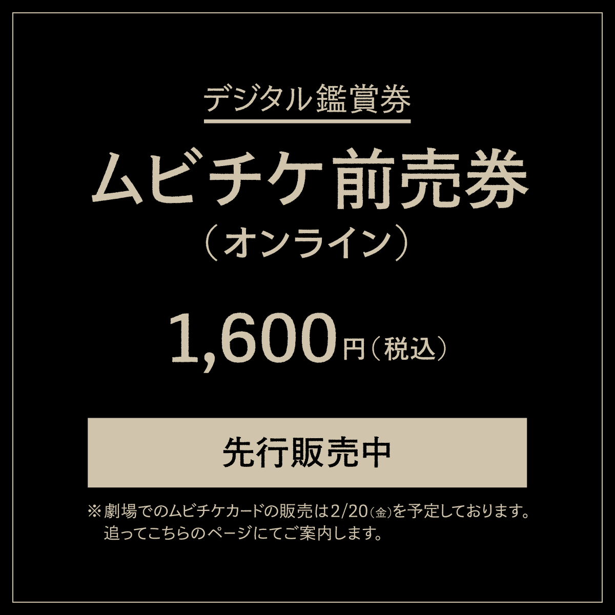 デジタル鑑賞券【ムビチケ前売券(オンライン)】1600円先行販売中※劇場でのムビチケカードの販売は2/20（金）を予定しております。追ってこちらのページにてご案内します。