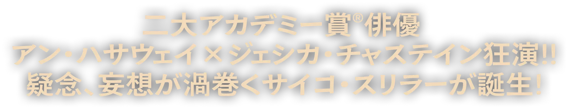 二大アカデミー賞®俳優 アン・ハサウェイ × ジェシカ・チャスティン狂演！！疑念、妄想が渦巻くサイコ・スリラーが誕生！