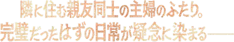 隣に住む親友同士の主婦のふたり。完璧だったはずの日常が疑念に染まるーー