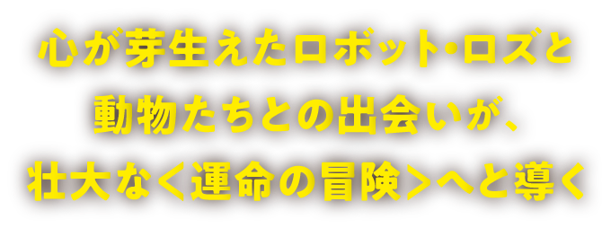 心が芽生えたロボット・ロズと動物たちとの出会いが、壮大な＜運命の冒険＞へと導く