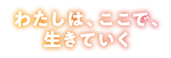 わたしは。ここで、生きていく