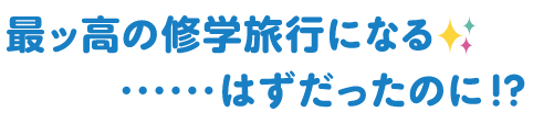 最ッ高の修学旅行になる✨・・・はずだったのに！？