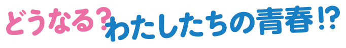 どうなる？わたしたちの青春！？