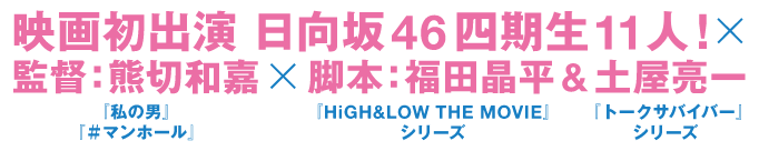 映画初出演 日向坂46四期生 11人！×監督：熊切和嘉（ルビ：『私の男』『＃マンホール』）×脚本：福田晶平（ルビ：『HiGH&LOW THE MOVIE』シリーズ）＆土屋亮一（ルビ：『トークサバイバー』シリーズ）